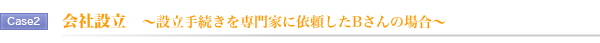 Case2.会社設立 ~設立手続きを専門家に依頼したBさんの場合~ Case2.会社設立 ~設立手続きを専門家に依頼したBさんの場合~