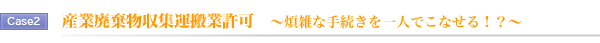 Case2.産業廃棄物収集運搬業許可 ~煩雑な手続きを一人でこなせる!?~ Case2.産業廃棄物収集運搬業許可 ~煩雑な手続きを一人でこなせる!?~